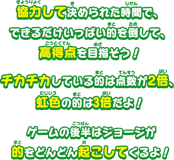 協力して決められた時間で、できるだけいっぱい的を倒して、高得点を目指そう！チカチカしている的は点数が2倍、虹色の的は3倍だよ！ゲームの後半はジョージが的をどんどん起こしてくるよ！