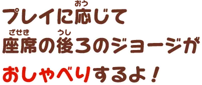 プレイに応じて座席の後ろのジョージがおしゃべりするよ！