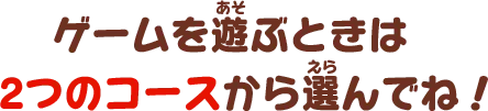 ゲームを遊ぶときは2つのコースから選んでね！